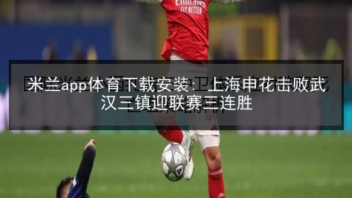 米兰app体育下载安装: 上海申花击败武汉三镇迎联赛三连胜
